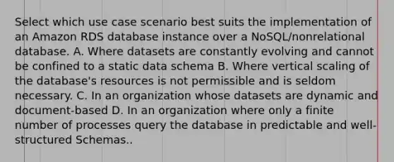 Select which use case scenario best suits the implementation of an Amazon RDS database instance over a NoSQL/nonrelational database. A. Where datasets are constantly evolving and cannot be confined to a static data schema B. Where vertical scaling of the database's resources is not permissible and is seldom necessary. C. In an organization whose datasets are dynamic and document-based D. In an organization where only a finite number of processes query the database in predictable and well-structured Schemas..