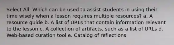 Select All: Which can be used to assist students in using their time wisely when a lesson requires multiple resources? a. A resource guide b. A list of URLs that contain information relevant to the lesson c. A collection of artifacts, such as a list of URLs d. Web-based curation tool e. Catalog of reflections