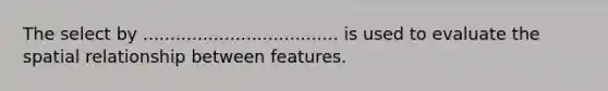 The select by .................................... is used to evaluate the spatial relationship between features.