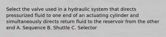 Select the valve used in a hydraulic system that directs pressurized fluid to one end of an actuating cylinder and simultaneously directs return fluid to the reservoir from the other end A. Sequence B. Shuttle C. Selector