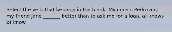 Select the verb that belongs in the blank. My cousin Pedro and my friend Jane _______ better than to ask me for a loan. a) knows b) know