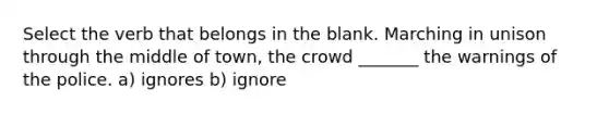 Select the verb that belongs in the blank. Marching in unison through the middle of town, the crowd _______ the warnings of the police. a) ignores b) ignore