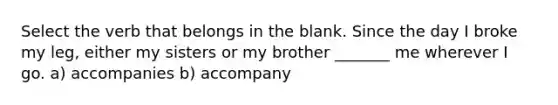 Select the verb that belongs in the blank. Since the day I broke my leg, either my sisters or my brother _______ me wherever I go. a) accompanies b) accompany