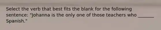 Select the verb that best fits the blank for the following sentence: "Johanna is the only one of those teachers who _______ Spanish."