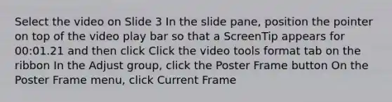 Select the video on Slide 3 In the slide pane, position the pointer on top of the video play bar so that a ScreenTip appears for 00:01.21 and then click Click the video tools format tab on the ribbon In the Adjust group, click the Poster Frame button On the Poster Frame menu, click Current Frame