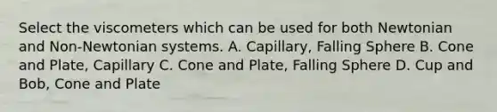 Select the viscometers which can be used for both Newtonian and Non-Newtonian systems. A. Capillary, Falling Sphere B. Cone and Plate, Capillary C. Cone and Plate, Falling Sphere D. Cup and Bob, Cone and Plate