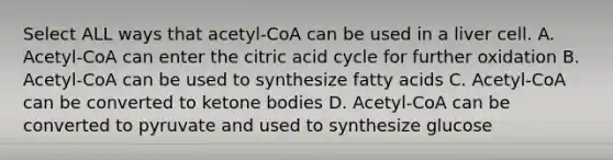 Select ALL ways that acetyl-CoA can be used in a liver cell. A. Acetyl-CoA can enter the citric acid cycle for further oxidation B. Acetyl-CoA can be used to synthesize fatty acids C. Acetyl-CoA can be converted to ketone bodies D. Acetyl-CoA can be converted to pyruvate and used to synthesize glucose