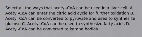 Select all the ways that acetyl-CoA can be used in a liver cell. A. Acetyl-CoA can enter the citric acid cycle for further oxidation B. Acetyl-CoA can be converted to pyruvate and used to synthesize glucose C. Acetyl-CoA can be used to synthesize fatty acids D. Acetyl-CoA can be converted to ketone bodies