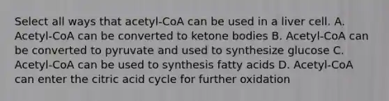 Select all ways that acetyl-CoA can be used in a liver cell. A. Acetyl-CoA can be converted to ketone bodies B. Acetyl-CoA can be converted to pyruvate and used to synthesize glucose C. Acetyl-CoA can be used to synthesis fatty acids D. Acetyl-CoA can enter the citric acid cycle for further oxidation