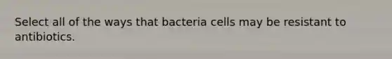 Select all of the ways that bacteria cells may be resistant to antibiotics.