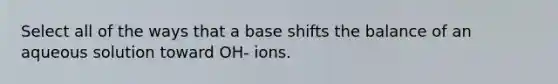 Select all of the ways that a base shifts the balance of an aqueous solution toward OH- ions.