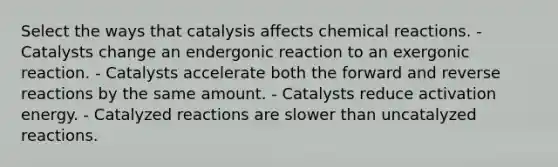 Select the ways that catalysis affects chemical reactions. - Catalysts change an endergonic reaction to an exergonic reaction. - Catalysts accelerate both the forward and reverse reactions by the same amount. - Catalysts reduce activation energy. - Catalyzed reactions are slower than uncatalyzed reactions.