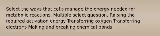 Select the ways that cells manage the energy needed for metabolic reactions. Multiple select question. Raising the required activation energy Transferring oxygen Transferring electrons Making and breaking chemical bonds