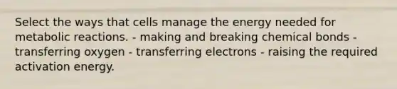 Select the ways that cells manage the energy needed for metabolic reactions. - making and breaking chemical bonds - transferring oxygen - transferring electrons - raising the required activation energy.