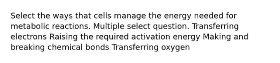 Select the ways that cells manage the energy needed for metabolic reactions. Multiple select question. Transferring electrons Raising the required activation energy Making and breaking chemical bonds Transferring oxygen