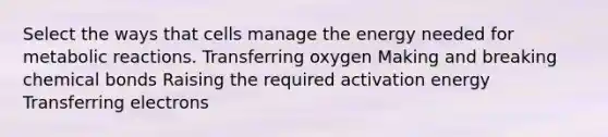 Select the ways that cells manage the energy needed for metabolic reactions. Transferring oxygen Making and breaking chemical bonds Raising the required activation energy Transferring electrons