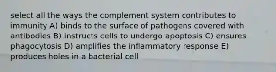 select all the ways the complement system contributes to immunity A) binds to the surface of pathogens covered with antibodies B) instructs cells to undergo apoptosis C) ensures phagocytosis D) amplifies the inflammatory response E) produces holes in a bacterial cell