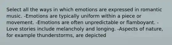 Select all the ways in which emotions are expressed in romantic music. -Emotions are typically uniform within a piece or movement. -Emotions are often unpredictable or flamboyant. -Love stories include melancholy and longing. -Aspects of nature, for example thunderstorms, are depicted