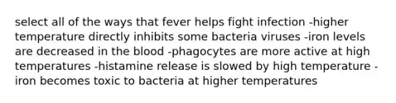 select all of the ways that fever helps fight infection -higher temperature directly inhibits some bacteria viruses -iron levels are decreased in <a href='https://www.questionai.com/knowledge/k7oXMfj7lk-the-blood' class='anchor-knowledge'>the blood</a> -phagocytes are more active at high temperatures -histamine release is slowed by high temperature -iron becomes toxic to bacteria at higher temperatures