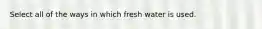 Select all of the ways in which fresh water is used.