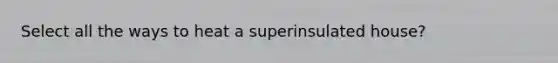 Select all the ways to heat a superinsulated house?