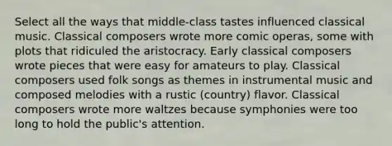 Select all the ways that middle-class tastes influenced classical music. Classical composers wrote more comic operas, some with plots that ridiculed the aristocracy. Early classical composers wrote pieces that were easy for amateurs to play. Classical composers used folk songs as themes in instrumental music and composed melodies with a rustic (country) flavor. Classical composers wrote more waltzes because symphonies were too long to hold the public's attention.