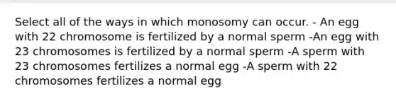 Select all of the ways in which monosomy can occur. - An egg with 22 chromosome is fertilized by a normal sperm -An egg with 23 chromosomes is fertilized by a normal sperm -A sperm with 23 chromosomes fertilizes a normal egg -A sperm with 22 chromosomes fertilizes a normal egg