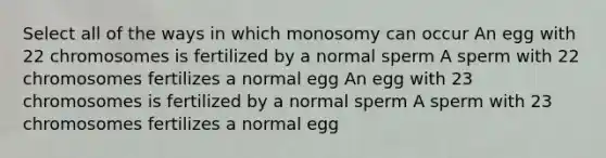 Select all of the ways in which monosomy can occur An egg with 22 chromosomes is fertilized by a normal sperm A sperm with 22 chromosomes fertilizes a normal egg An egg with 23 chromosomes is fertilized by a normal sperm A sperm with 23 chromosomes fertilizes a normal egg