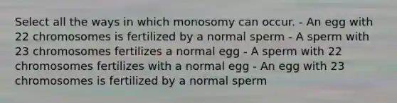 Select all the ways in which monosomy can occur. - An egg with 22 chromosomes is fertilized by a normal sperm - A sperm with 23 chromosomes fertilizes a normal egg - A sperm with 22 chromosomes fertilizes with a normal egg - An egg with 23 chromosomes is fertilized by a normal sperm