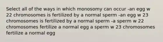 Select all of the ways in which monosomy can occur -an egg w 22 chromosomes is fertilized by a normal sperm -an egg w 23 chromosomes is fertilized by a normal sperm -a sperm w 22 chromosomes fertilize a normal egg a sperm w 23 chromosomes fertilize a normal egg