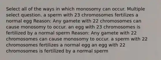 Select all of the ways in which monosomy can occur. Multiple select question. a sperm with 23 chromosomes fertilizes a normal egg Reason: Any gamete with 22 chromosomes can cause monosomy to occur. an egg with 23 chromosomes is fertilized by a normal sperm Reason: Any gamete with 22 chromosomes can cause monosomy to occur. a sperm with 22 chromosomes fertilizes a normal egg an egg with 22 chromosomes is fertilized by a normal sperm