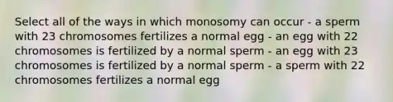 Select all of the ways in which monosomy can occur - a sperm with 23 chromosomes fertilizes a normal egg - an egg with 22 chromosomes is fertilized by a normal sperm - an egg with 23 chromosomes is fertilized by a normal sperm - a sperm with 22 chromosomes fertilizes a normal egg