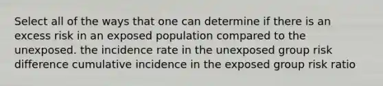 Select all of the ways that one can determine if there is an excess risk in an exposed population compared to the unexposed. the incidence rate in the unexposed group risk difference cumulative incidence in the exposed group risk ratio