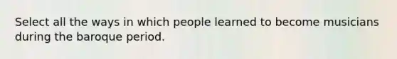 Select all the ways in which people learned to become musicians during the baroque period.