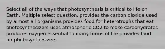 Select all of the ways that photosynthesis is critical to life on Earth. Multiple select question. provides the carbon dioxide used by almost all organisms provides food for heterotrophs that eat photosynthesizers uses atmospheric CO2 to make carbohydrates produces oxygen essential to many forms of life provides food for photosynthesizers