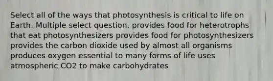 Select all of the ways that photosynthesis is critical to life on Earth. Multiple select question. provides food for heterotrophs that eat photosynthesizers provides food for photosynthesizers provides the carbon dioxide used by almost all organisms produces oxygen essential to many forms of life uses atmospheric CO2 to make carbohydrates