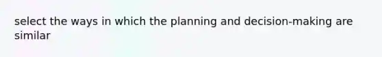 select the ways in which the planning and decision-making are similar