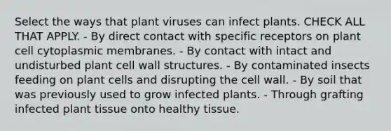 Select the ways that plant viruses can infect plants. CHECK ALL THAT APPLY. - By direct contact with specific receptors on plant cell cytoplasmic membranes. - By contact with intact and undisturbed plant cell wall structures. - By contaminated insects feeding on plant cells and disrupting the cell wall. - By soil that was previously used to grow infected plants. - Through grafting infected plant tissue onto healthy tissue.