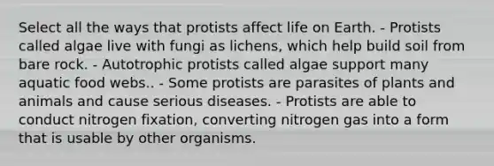 Select all the ways that protists affect life on Earth. - Protists called algae live with fungi as lichens, which help build soil from bare rock. - Autotrophic protists called algae support many aquatic food webs.. - Some protists are parasites of plants and animals and cause serious diseases. - Protists are able to conduct nitrogen fixation, converting nitrogen gas into a form that is usable by other organisms.