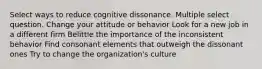 Select ways to reduce cognitive dissonance. Multiple select question. Change your attitude or behavior Look for a new job in a different firm Belittle the importance of the inconsistent behavior Find consonant elements that outweigh the dissonant ones Try to change the organization's culture