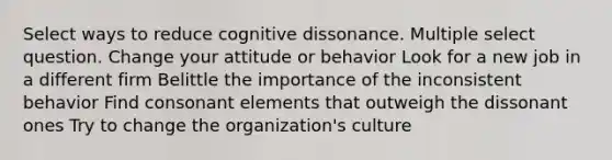 Select ways to reduce cognitive dissonance. Multiple select question. Change your attitude or behavior Look for a new job in a different firm Belittle the importance of the inconsistent behavior Find consonant elements that outweigh the dissonant ones Try to change the organization's culture