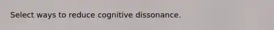 Select ways to reduce cognitive dissonance.