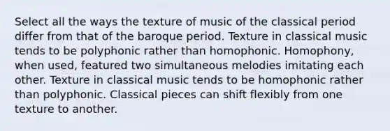 Select all the ways the texture of music of the classical period differ from that of the baroque period. Texture in classical music tends to be polyphonic rather than homophonic. Homophony, when used, featured two simultaneous melodies imitating each other. Texture in classical music tends to be homophonic rather than polyphonic. Classical pieces can shift flexibly from one texture to another.