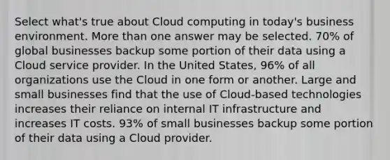 Select what's true about Cloud computing in today's business environment. More than one answer may be selected. 70% of global businesses backup some portion of their data using a Cloud service provider. In the United States, 96% of all organizations use the Cloud in one form or another. Large and small businesses find that the use of Cloud-based technologies increases their reliance on internal IT infrastructure and increases IT costs. 93% of small businesses backup some portion of their data using a Cloud provider.