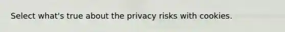 Select what's true about the privacy risks with cookies.