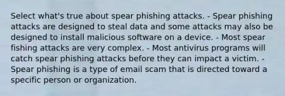 Select what's true about spear phishing attacks. - Spear phishing attacks are designed to steal data and some attacks may also be designed to install malicious software on a device. - Most spear fishing attacks are very complex. - Most antivirus programs will catch spear phishing attacks before they can impact a victim. - Spear phishing is a type of email scam that is directed toward a specific person or organization.