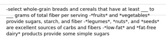 -select whole-grain breads and cereals that have at least ___ to ___ grams of total fiber per serving -*fruits* and *vegetables* provide sugars, starch, and fiber -*legumes*, *nuts*, and *seeds* are excellent sources of carbs and fibers -*low-fat* and *fat-free dairy* products provide some simple sugars