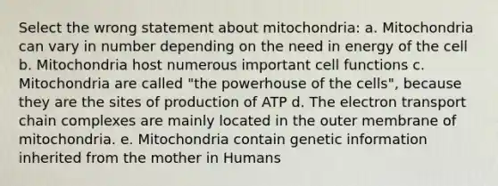 Select the wrong statement about mitochondria: a. Mitochondria can vary in number depending on the need in energy of the cell b. Mitochondria host numerous important cell functions c. Mitochondria are called "the powerhouse of the cells", because they are the sites of production of ATP d. The electron transport chain complexes are mainly located in the outer membrane of mitochondria. e. Mitochondria contain genetic information inherited from the mother in Humans