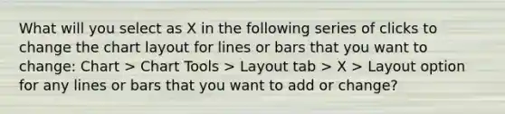 What will you select as X in the following series of clicks to change the chart layout for lines or bars that you want to change: Chart > Chart Tools > Layout tab > X > Layout option for any lines or bars that you want to add or change?