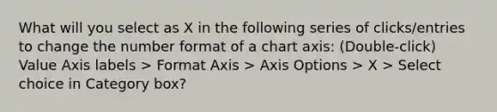 What will you select as X in the following series of clicks/entries to change the number format of a chart axis: (Double-click) Value Axis labels > Format Axis > Axis Options > X > Select choice in Category box?